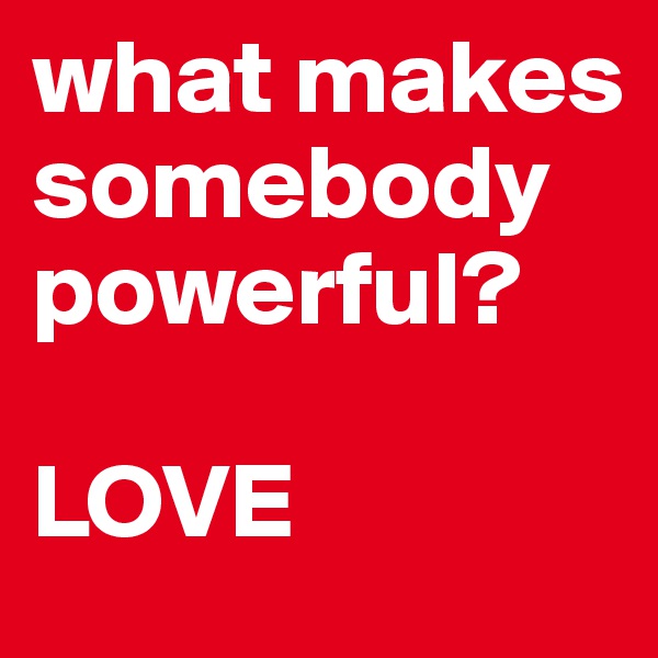 what makes somebody powerful?

LOVE