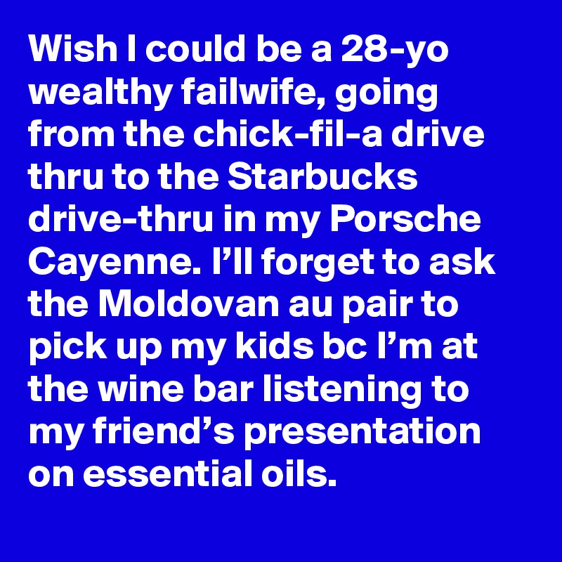Wish I could be a 28-yo wealthy failwife, going from the chick-fil-a drive thru to the Starbucks drive-thru in my Porsche Cayenne. I’ll forget to ask the Moldovan au pair to pick up my kids bc I’m at the wine bar listening to my friend’s presentation on essential oils.