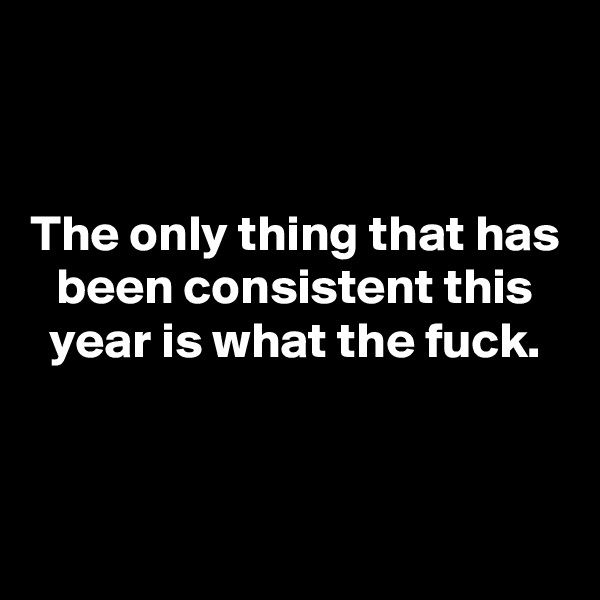 


The only thing that has been consistent this year is what the fuck.



