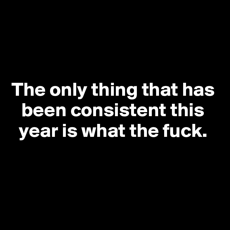 


The only thing that has been consistent this year is what the fuck.



