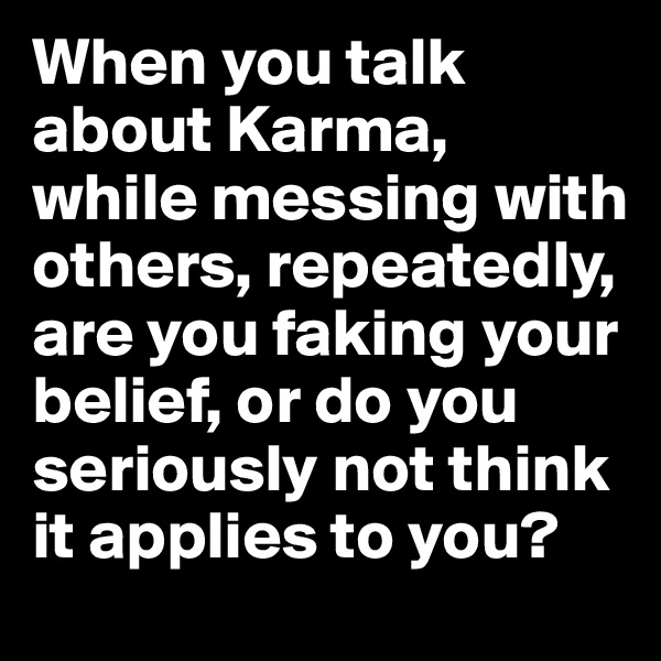 When you talk about Karma, 
while messing with others, repeatedly, are you faking your belief, or do you seriously not think it applies to you?