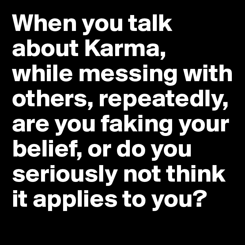 When you talk about Karma, 
while messing with others, repeatedly, are you faking your belief, or do you seriously not think it applies to you?