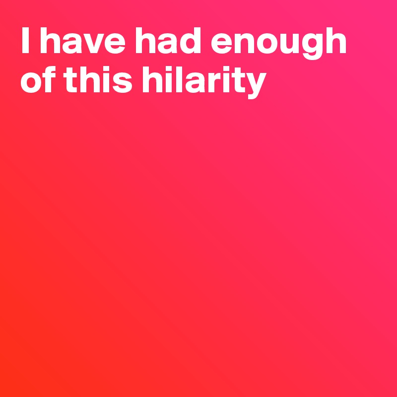 I have had enough of this hilarity






