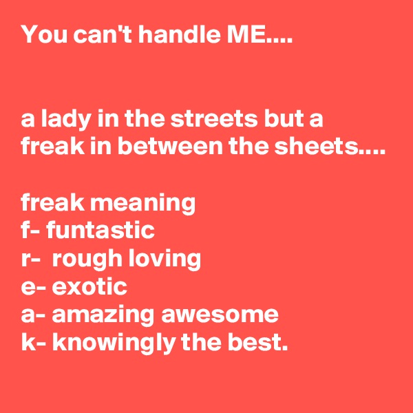You can't handle ME....


a lady in the streets but a freak in between the sheets....

freak meaning
f- funtastic
r-  rough loving
e- exotic
a- amazing awesome
k- knowingly the best.