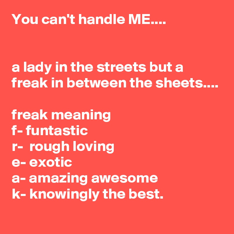 You can't handle ME....


a lady in the streets but a freak in between the sheets....

freak meaning
f- funtastic
r-  rough loving
e- exotic
a- amazing awesome
k- knowingly the best.