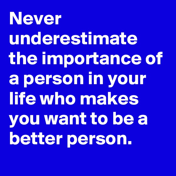Never underestimate the importance of a person in your life who makes you want to be a better person.