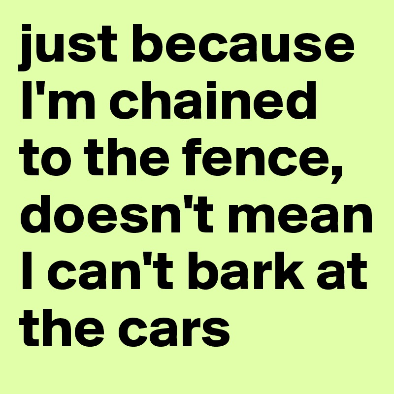 just because I'm chained to the fence, doesn't mean I can't bark at the cars