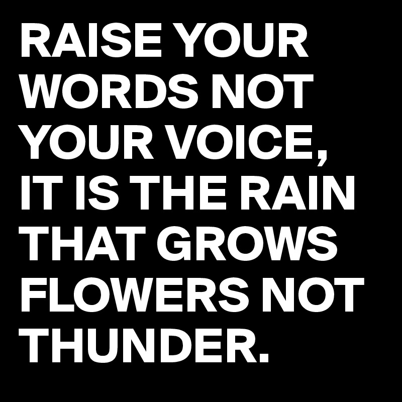 RAISE YOUR WORDS NOT YOUR VOICE,
IT IS THE RAIN THAT GROWS FLOWERS NOT THUNDER.