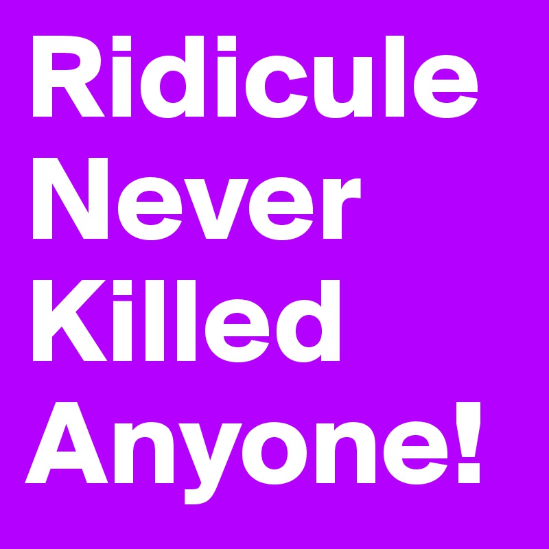 Ridicule Never Killed 
Anyone!