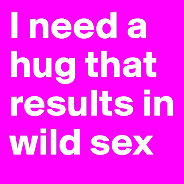 I need a hug that results in wild sex
