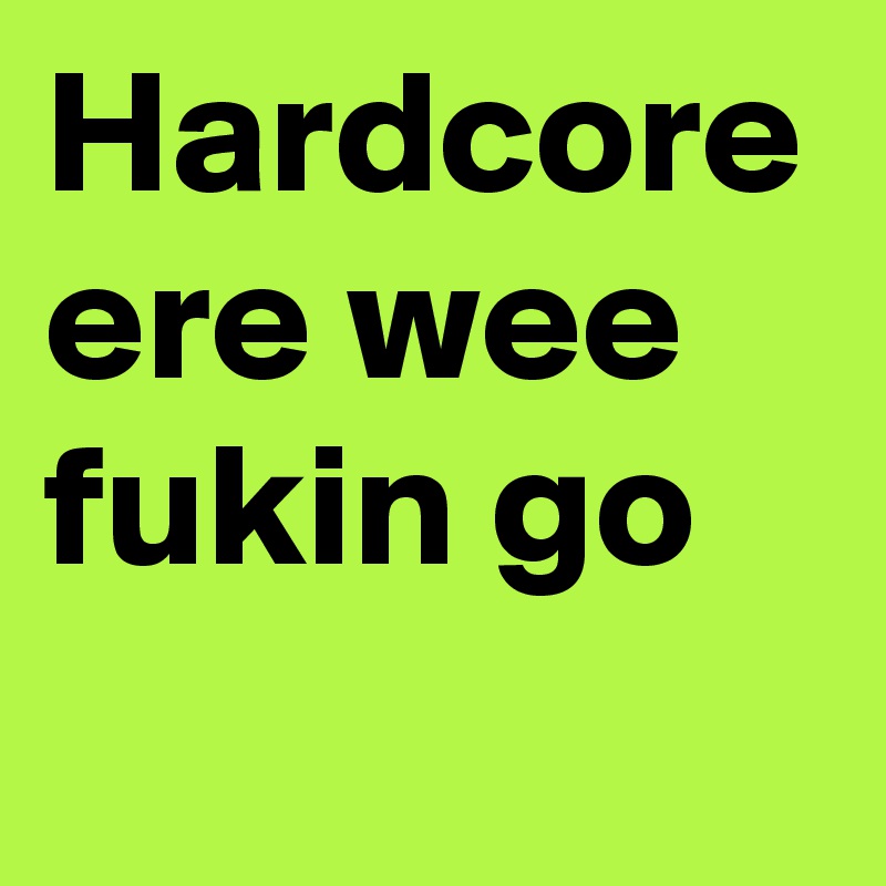 Hardcore ere wee fukin go