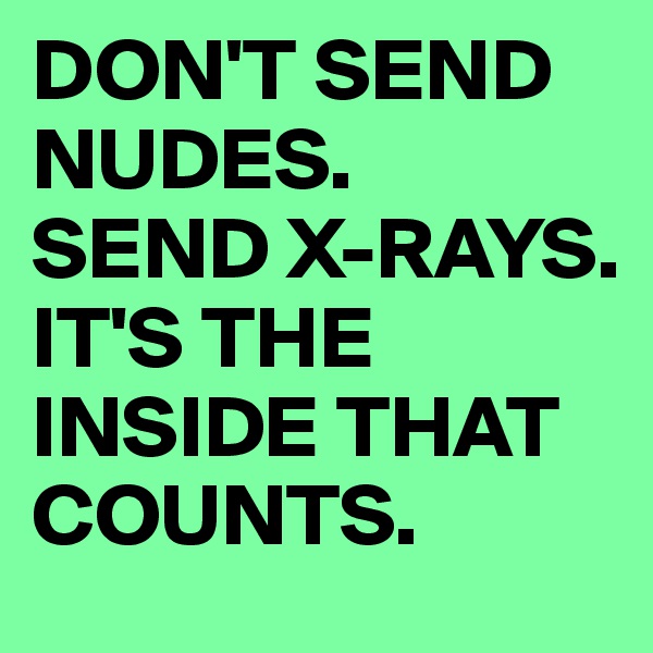 DON'T SEND NUDES.
SEND X-RAYS.
IT'S THE INSIDE THAT COUNTS.