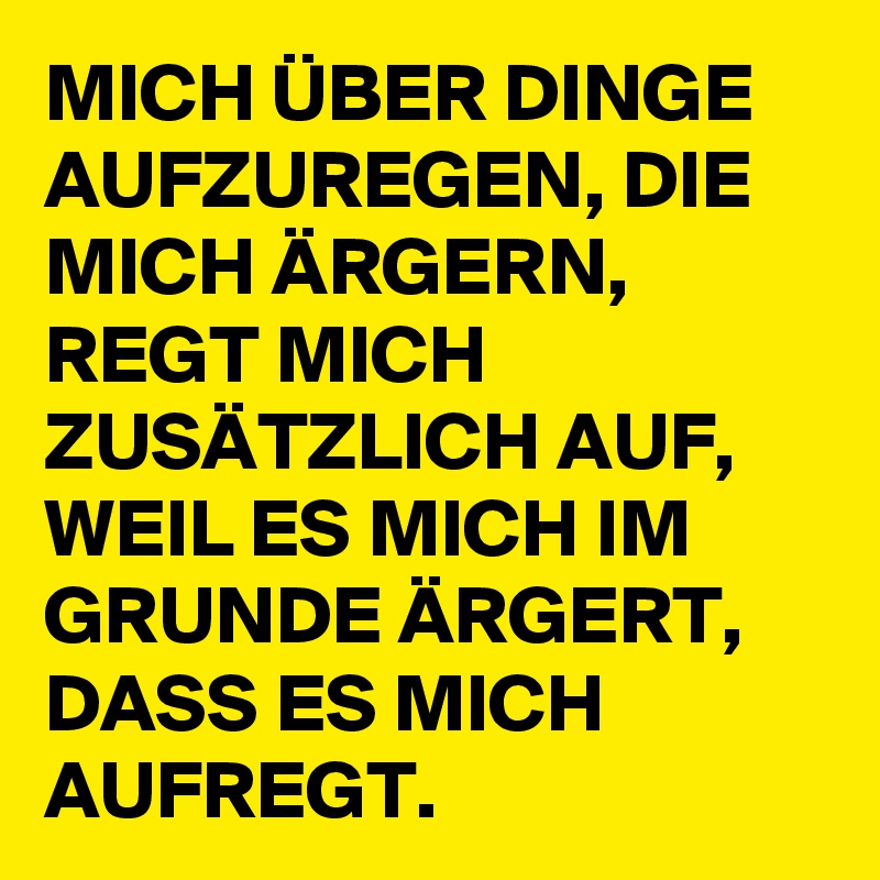 MICH ÜBER DINGE AUFZUREGEN, DIE MICH ÄRGERN, REGT MICH ZUSÄTZLICH AUF, WEIL ES MICH IM GRUNDE ÄRGERT, DASS ES MICH AUFREGT. 