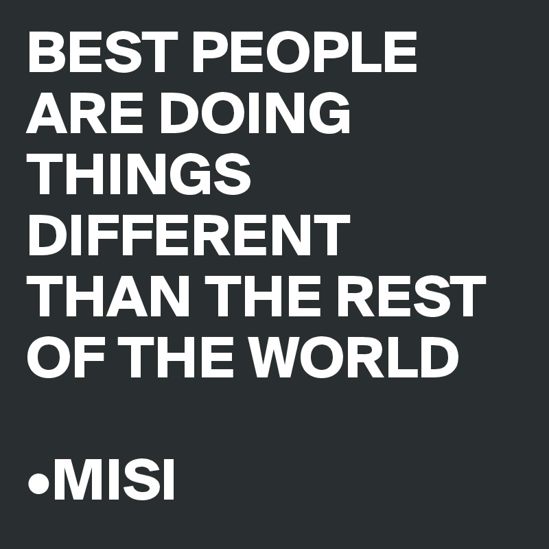 BEST PEOPLE ARE DOING THINGS DIFFERENT THAN THE REST OF THE WORLD 

•MISI
