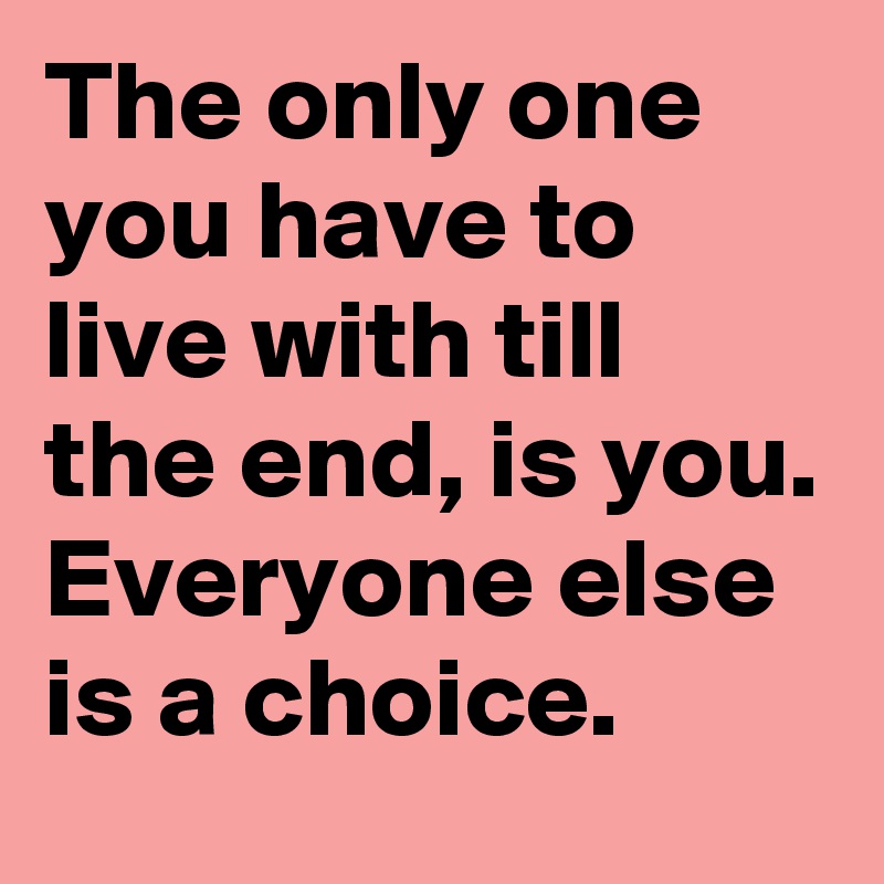 The only one you have to live with till the end, is you.
Everyone else is a choice.