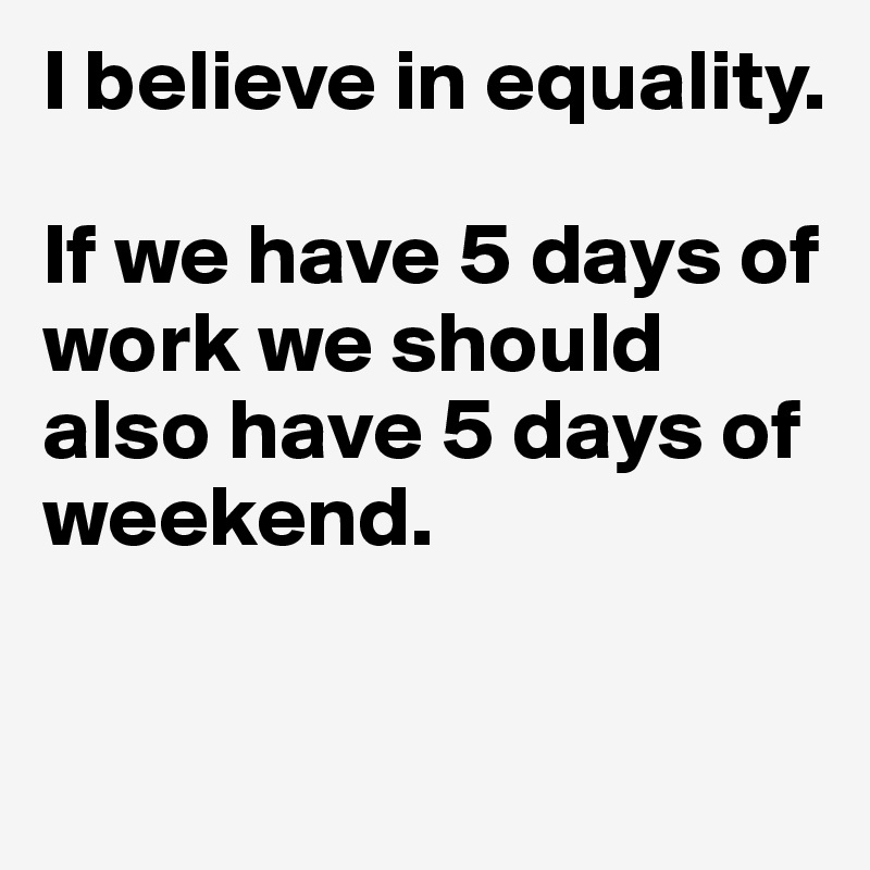 I believe in equality. 

If we have 5 days of work we should also have 5 days of weekend. 

