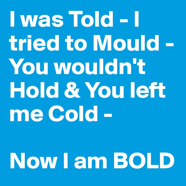 I was Told - I tried to Mould - You wouldn't Hold & You left me Cold - 

Now I am BOLD