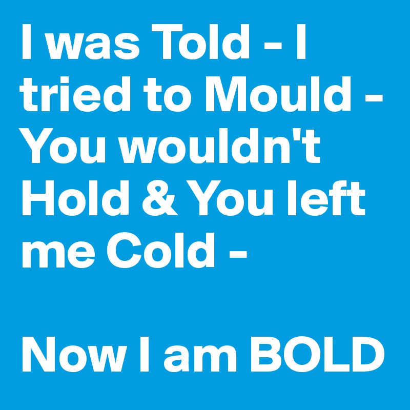 I was Told - I tried to Mould - You wouldn't Hold & You left me Cold - 

Now I am BOLD