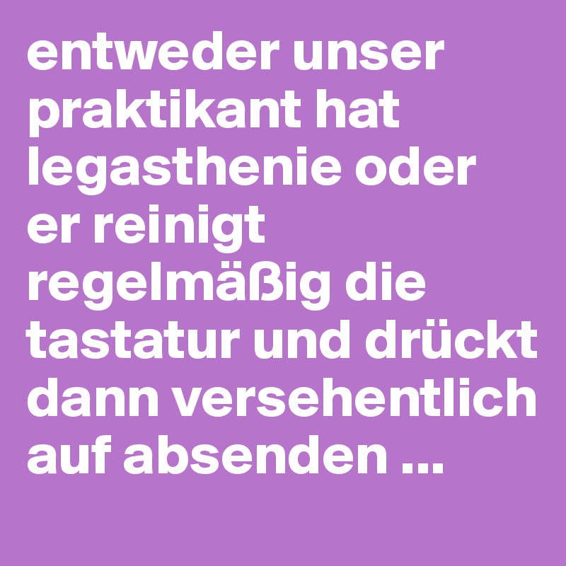 entweder unser praktikant hat legasthenie oder er reinigt regelmäßig die tastatur und drückt dann versehentlich auf absenden ...