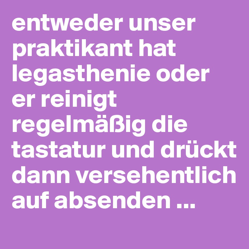 entweder unser praktikant hat legasthenie oder er reinigt regelmäßig die tastatur und drückt dann versehentlich auf absenden ...