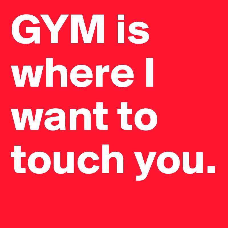GYM is where I want to touch you.