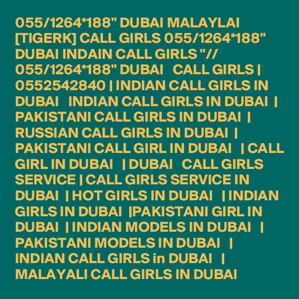 055/1264*188" DUBAI MALAYLAI [TIGERK] CALL GIRLS 055/1264*188" DUBAI INDAIN CALL GIRLS "// 055/1264*188" DUBAI   CALL GIRLS | 0552542840 | INDIAN CALL GIRLS IN DUBAI   INDIAN CALL GIRLS IN DUBAI  | PAKISTANI CALL GIRLS IN DUBAI  | RUSSIAN CALL GIRLS IN DUBAI  | PAKISTANI CALL GIRL IN DUBAI   | CALL GIRL IN DUBAI   | DUBAI   CALL GIRLS SERVICE | CALL GIRLS SERVICE IN DUBAI  | HOT GIRLS IN DUBAI   | INDIAN GIRLS IN DUBAI  |PAKISTANI GIRL IN DUBAI  | INDIAN MODELS IN DUBAI   | PAKISTANI MODELS IN DUBAI   | INDIAN CALL GIRLS in DUBAI   | MALAYALI CALL GIRLS IN DUBAI 