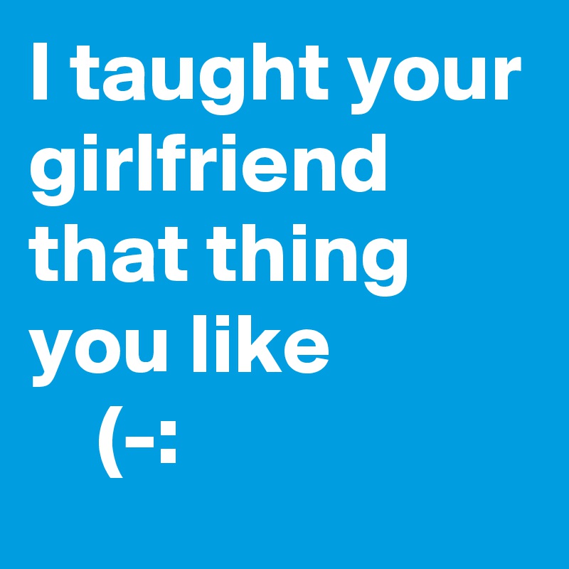 I taught your girlfriend that thing you like
    (-: