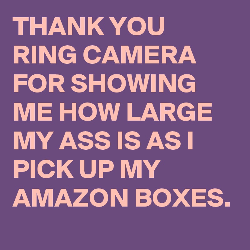 THANK YOU RING CAMERA FOR SHOWING ME HOW LARGE MY ASS IS AS I PICK UP MY AMAZON BOXES. 