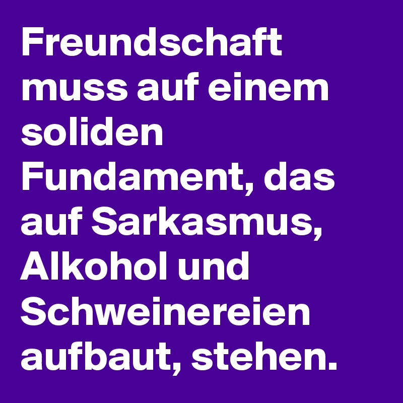 Freundschaft muss auf einem soliden Fundament, das auf Sarkasmus, Alkohol und Schweinereien aufbaut, stehen.