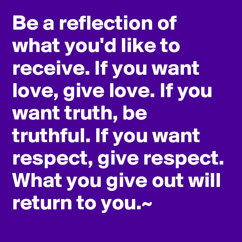 Be a reflection of what you'd like to receive. If you want love, give love. If you want truth, be truthful. If you want respect, give respect. What you give out will return to you.~