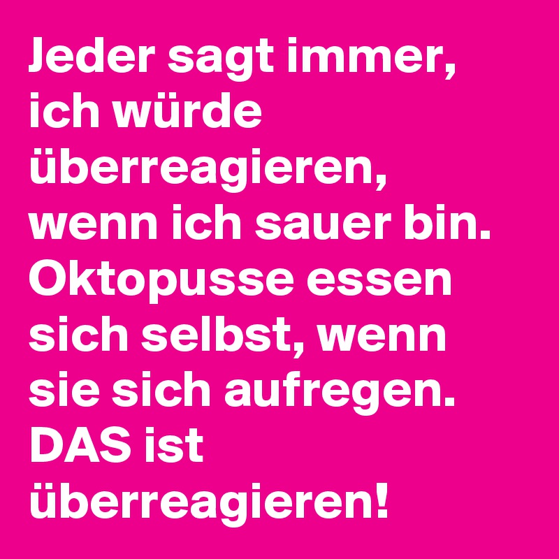 Jeder sagt immer, ich würde überreagieren, wenn ich sauer bin. Oktopusse essen sich selbst, wenn sie sich aufregen. DAS ist überreagieren!