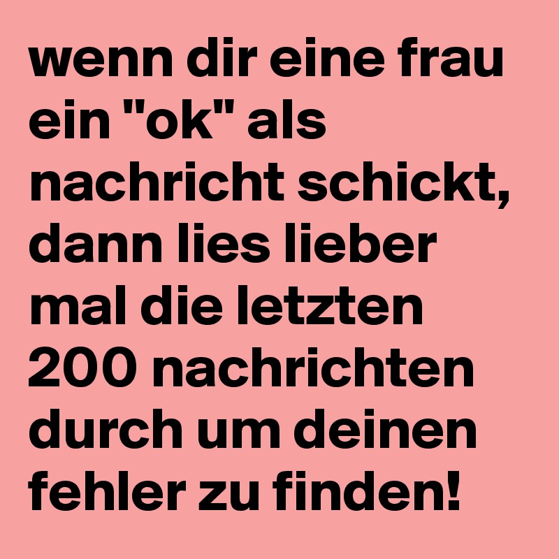 wenn dir eine frau ein ''ok'' als nachricht schickt, dann lies lieber mal die letzten 200 nachrichten durch um deinen fehler zu finden!