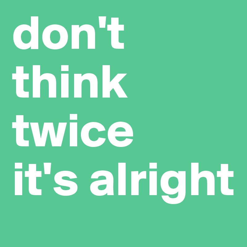 don't 
think 
twice 
it's alright
