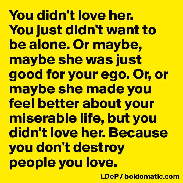 You didn't love her.
You just didn't want to be alone. Or maybe, maybe she was just good for your ego. Or, or maybe she made you feel better about your miserable life, but you didn't love her. Because you don't destroy people you love. 
