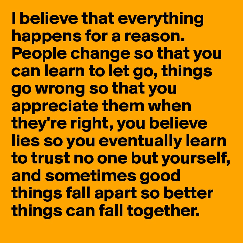 I believe that everything happens for a reason. People change so that you can learn to let go, things go wrong so that you appreciate them when they're right, you believe lies so you eventually learn to trust no one but yourself, and sometimes good things fall apart so better things can fall together.
