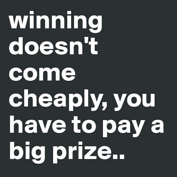 winning doesn't come cheaply, you have to pay a big prize..