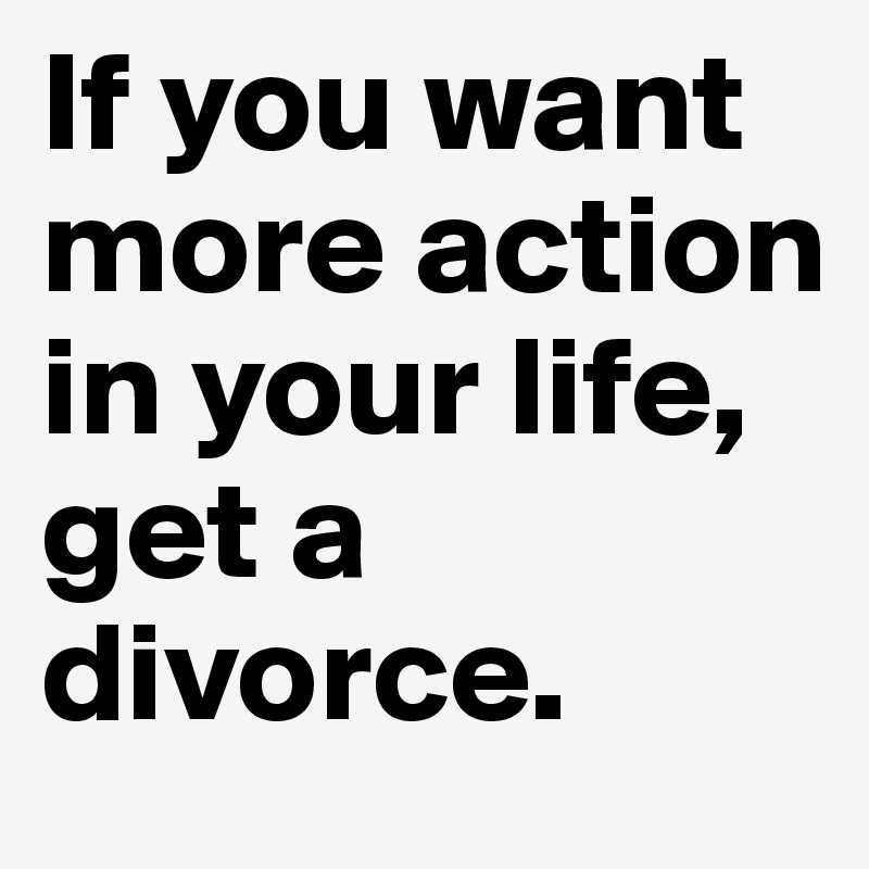 If you want more action in your life, get a divorce.