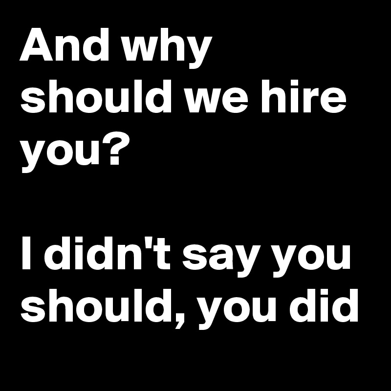 And why should we hire you? 

I didn't say you should, you did