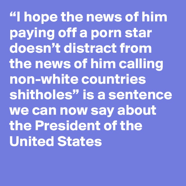 “I hope the news of him paying off a porn star doesn’t distract from the news of him calling non-white countries shitholes” is a sentence we can now say about the President of the United States