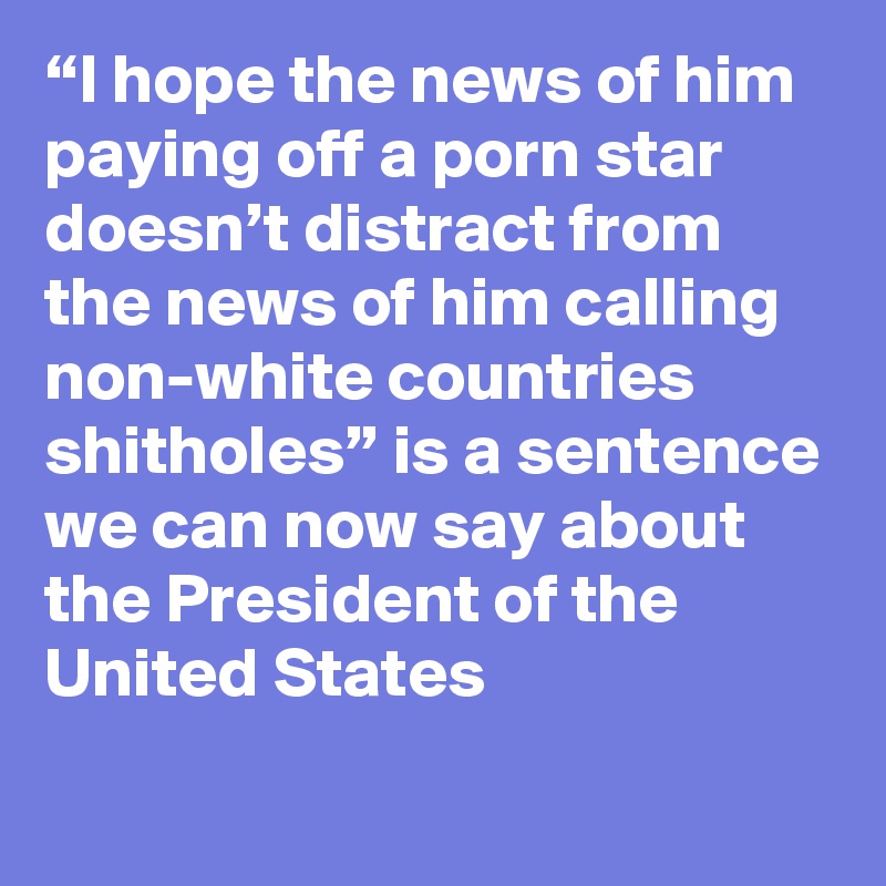 “I hope the news of him paying off a porn star doesn’t distract from the news of him calling non-white countries shitholes” is a sentence we can now say about the President of the United States