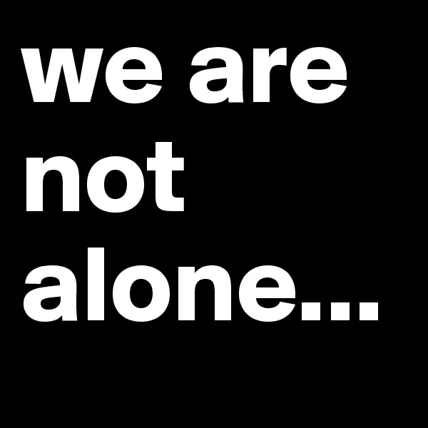 we are not
alone...