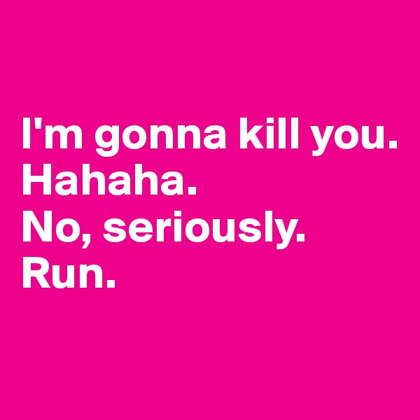 

I'm gonna kill you.
Hahaha.
No, seriously. Run.

