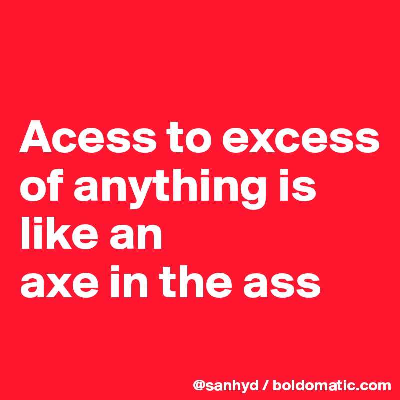 

Acess to excess of anything is like an 
axe in the ass
