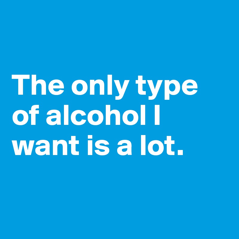 

The only type of alcohol I want is a lot.

