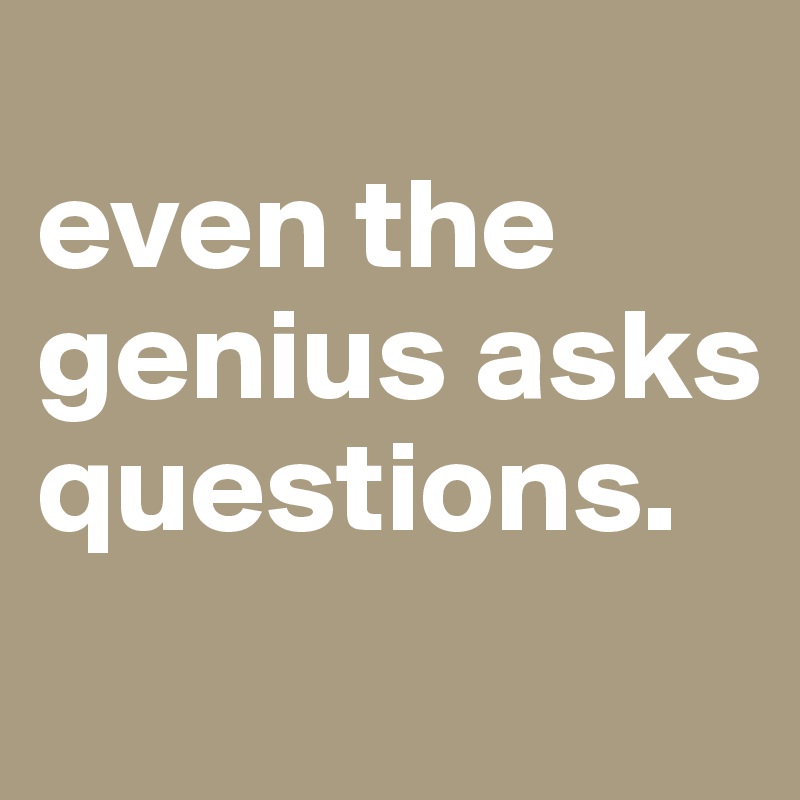 
even the genius asks questions.
