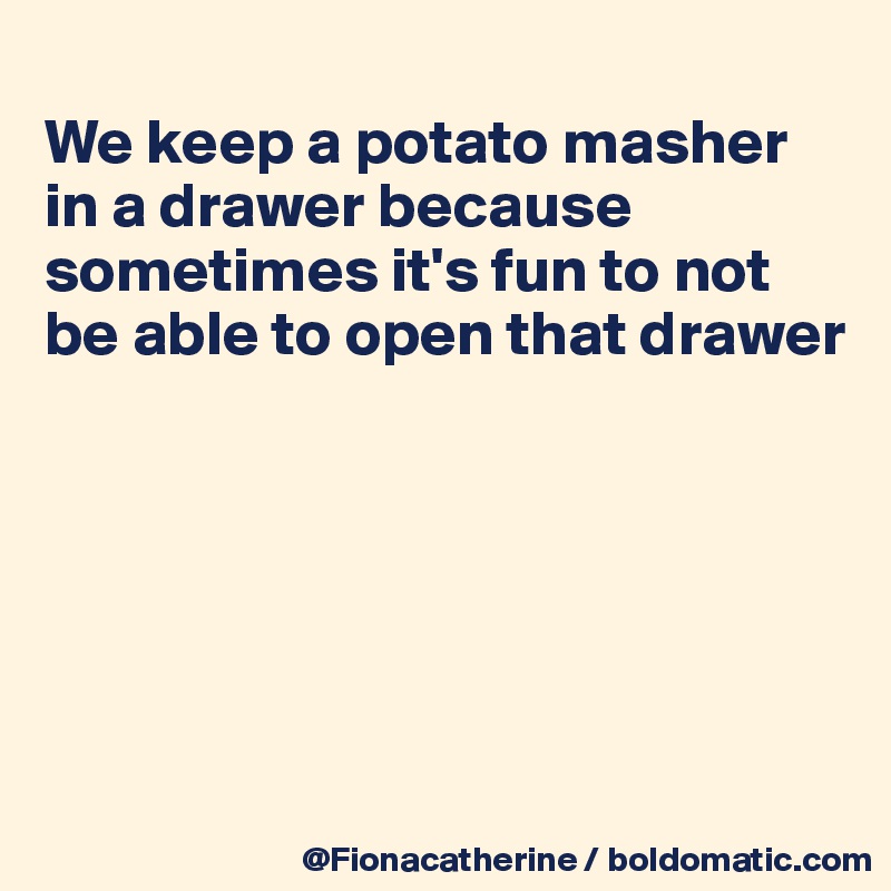 
We keep a potato masher
in a drawer because 
sometimes it's fun to not
be able to open that drawer






