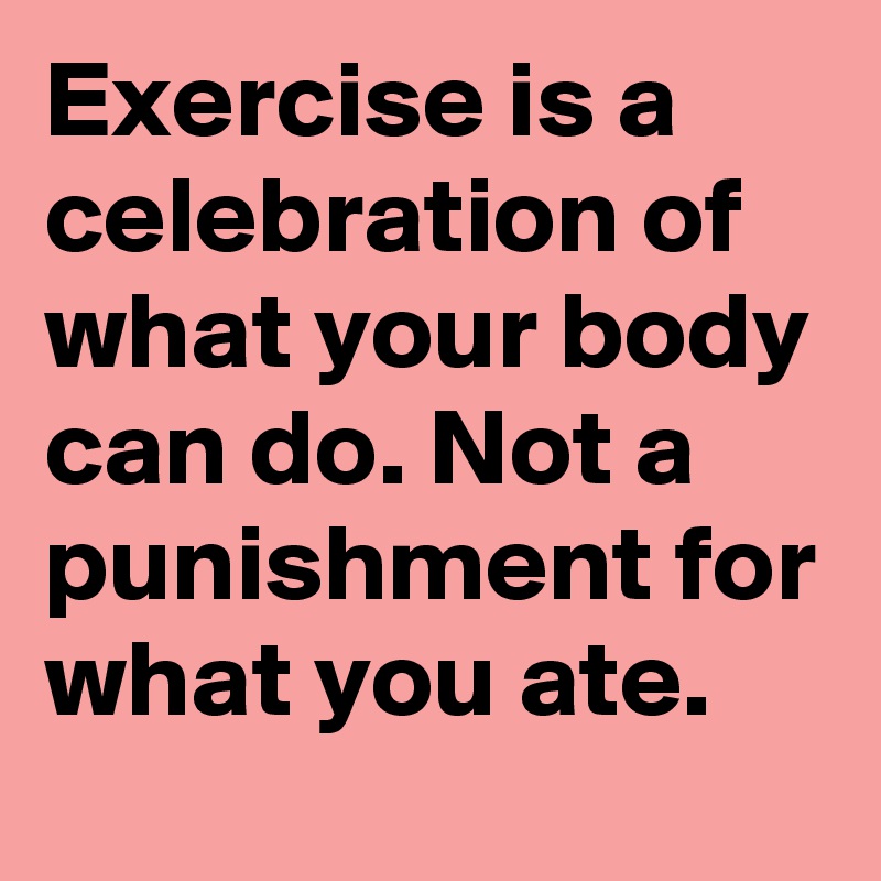 Exercise Is A Celebration Of What Your Body Can Do Not A Punishment For What You Ate Post By