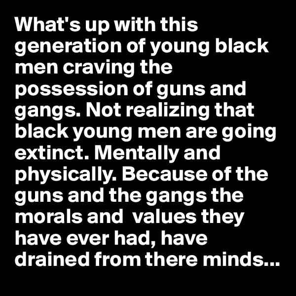 What's up with this generation of young black men craving the possession of guns and gangs. Not realizing that black young men are going extinct. Mentally and physically. Because of the guns and the gangs the morals and  values they  have ever had, have drained from there minds...