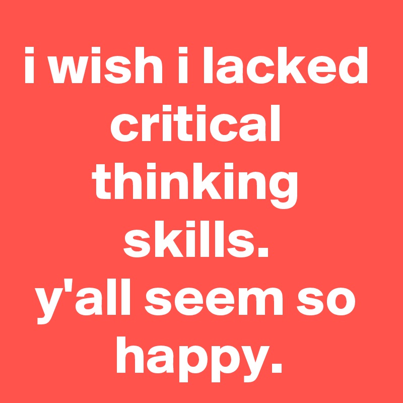 i wish i lacked critical thinking skills.
y'all seem so happy.