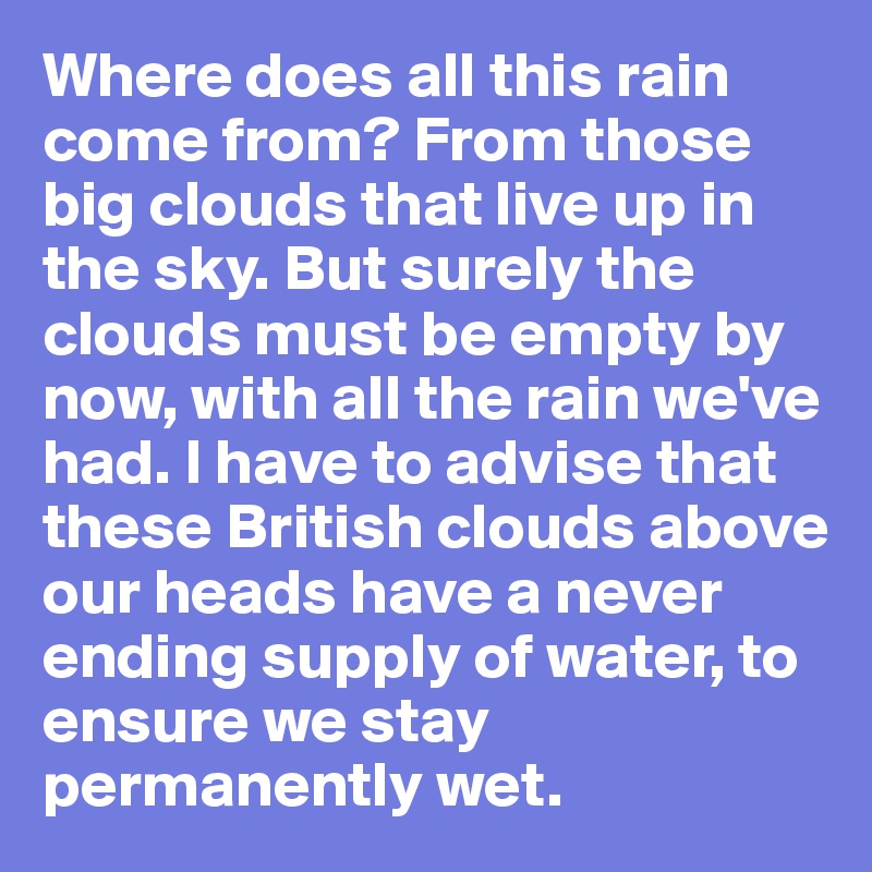 Where does all this rain come from? From those big clouds that live up in the sky. But surely the clouds must be empty by now, with all the rain we've had. I have to advise that these British clouds above our heads have a never ending supply of water, to ensure we stay permanently wet. 